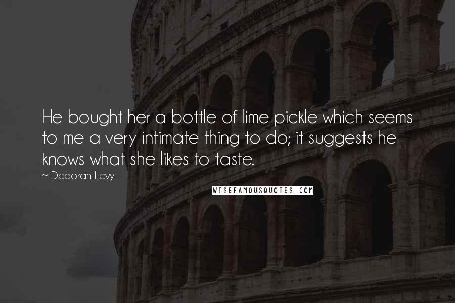 Deborah Levy Quotes: He bought her a bottle of lime pickle which seems to me a very intimate thing to do; it suggests he knows what she likes to taste.