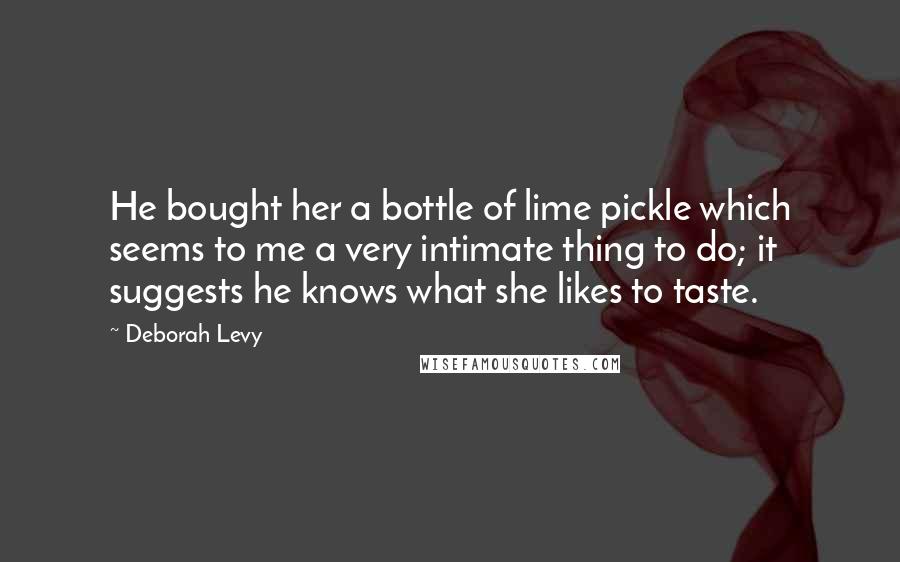 Deborah Levy Quotes: He bought her a bottle of lime pickle which seems to me a very intimate thing to do; it suggests he knows what she likes to taste.