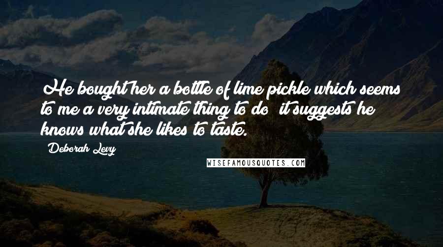 Deborah Levy Quotes: He bought her a bottle of lime pickle which seems to me a very intimate thing to do; it suggests he knows what she likes to taste.