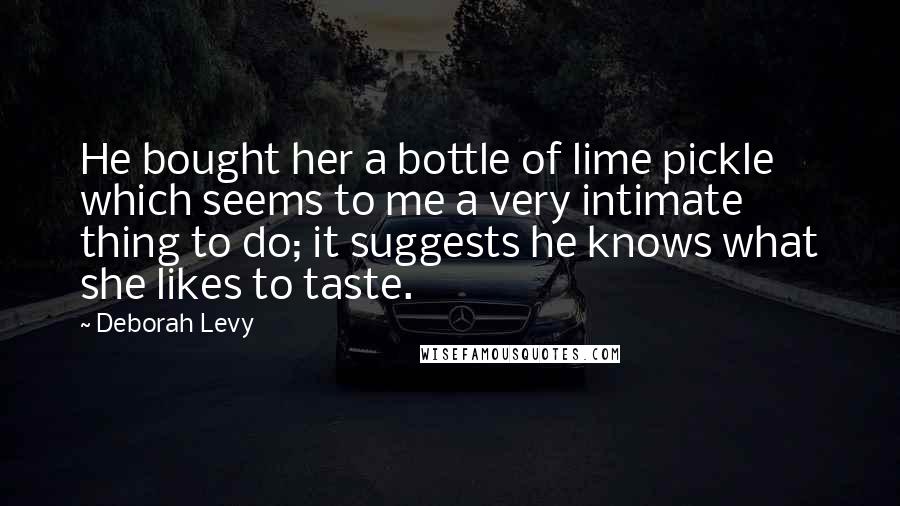 Deborah Levy Quotes: He bought her a bottle of lime pickle which seems to me a very intimate thing to do; it suggests he knows what she likes to taste.