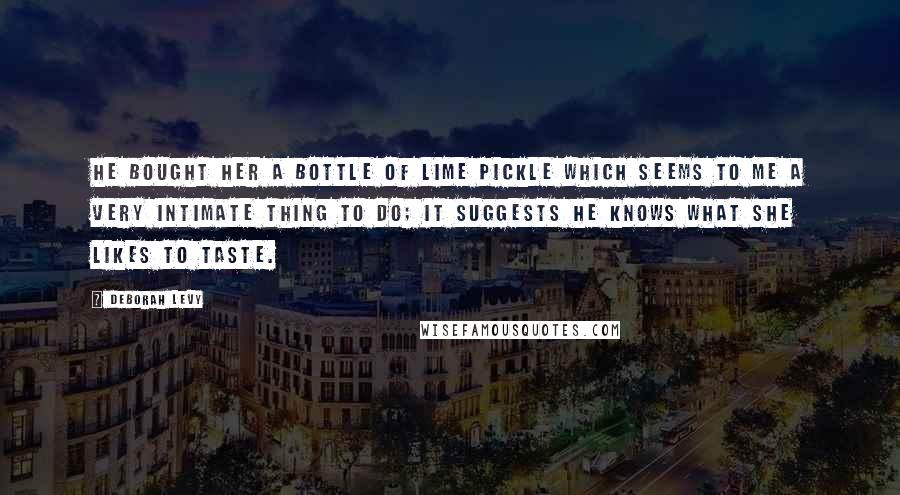 Deborah Levy Quotes: He bought her a bottle of lime pickle which seems to me a very intimate thing to do; it suggests he knows what she likes to taste.