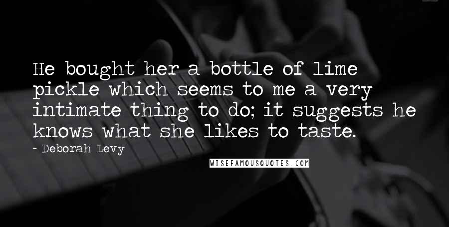 Deborah Levy Quotes: He bought her a bottle of lime pickle which seems to me a very intimate thing to do; it suggests he knows what she likes to taste.