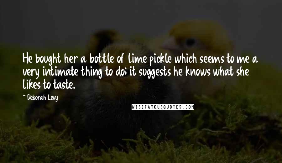 Deborah Levy Quotes: He bought her a bottle of lime pickle which seems to me a very intimate thing to do; it suggests he knows what she likes to taste.