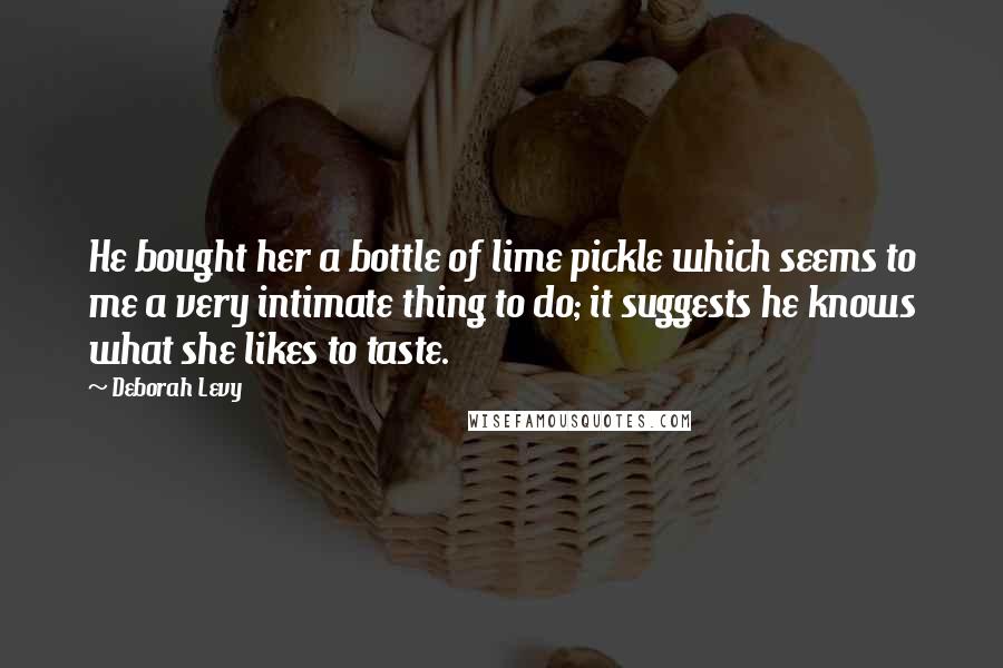 Deborah Levy Quotes: He bought her a bottle of lime pickle which seems to me a very intimate thing to do; it suggests he knows what she likes to taste.