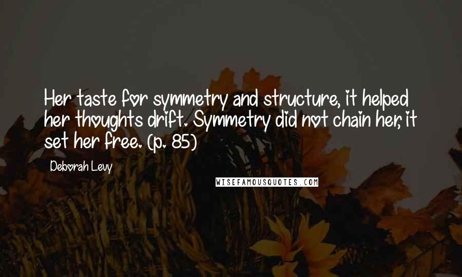 Deborah Levy Quotes: Her taste for symmetry and structure, it helped her thoughts drift. Symmetry did not chain her, it set her free. (p. 85)