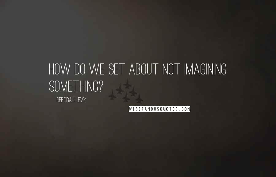 Deborah Levy Quotes: How do we set about not imagining something?