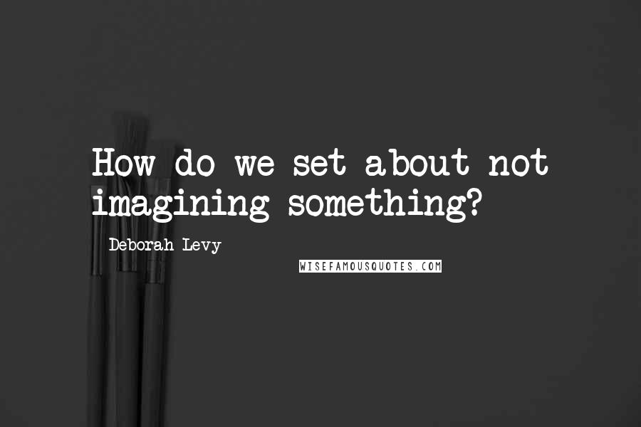 Deborah Levy Quotes: How do we set about not imagining something?