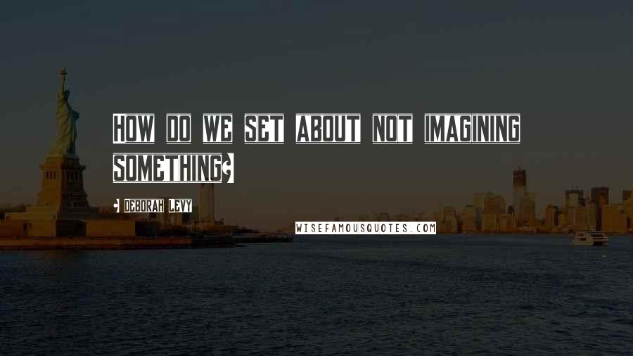 Deborah Levy Quotes: How do we set about not imagining something?