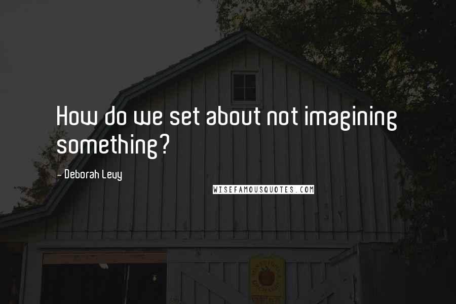 Deborah Levy Quotes: How do we set about not imagining something?