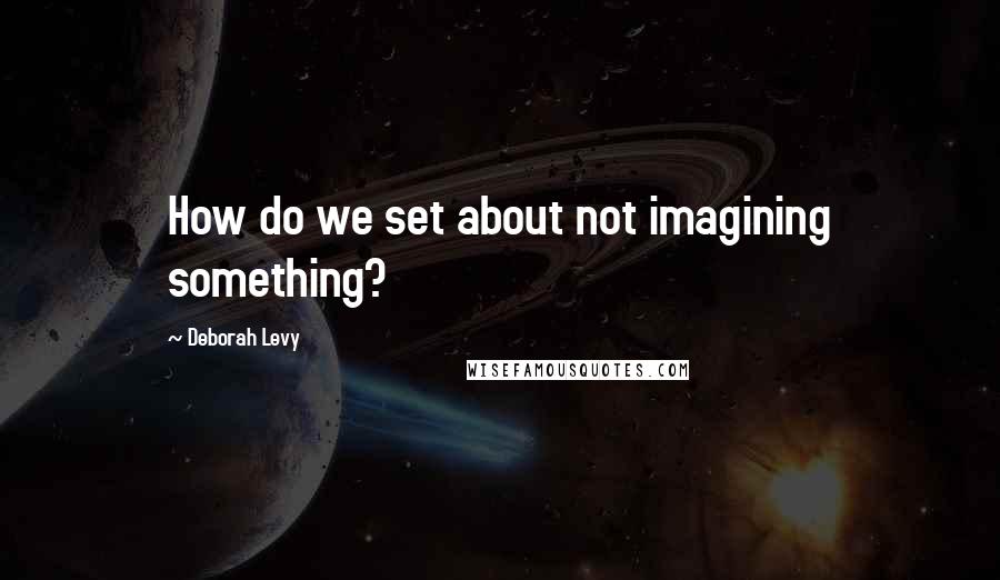Deborah Levy Quotes: How do we set about not imagining something?