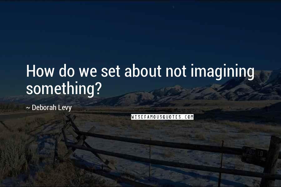 Deborah Levy Quotes: How do we set about not imagining something?