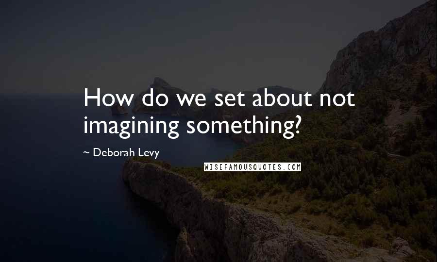 Deborah Levy Quotes: How do we set about not imagining something?