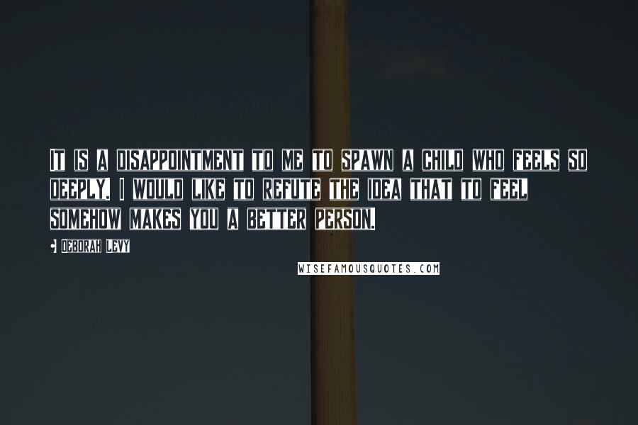 Deborah Levy Quotes: It is a disappointment to me to spawn a child who feels so deeply. I would like to refute the idea that to feel somehow makes you a better person.