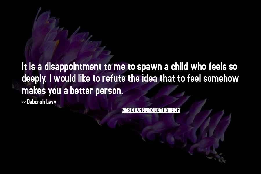 Deborah Levy Quotes: It is a disappointment to me to spawn a child who feels so deeply. I would like to refute the idea that to feel somehow makes you a better person.