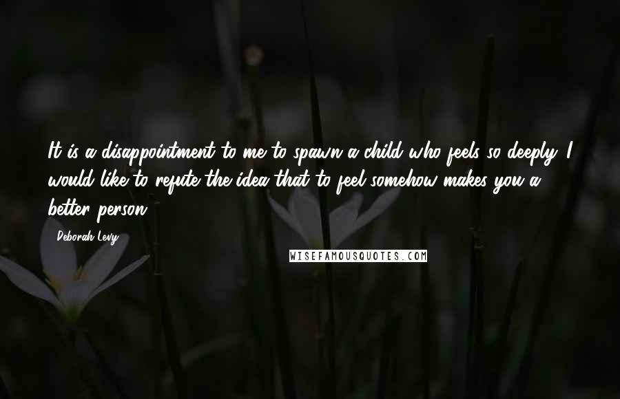 Deborah Levy Quotes: It is a disappointment to me to spawn a child who feels so deeply. I would like to refute the idea that to feel somehow makes you a better person.