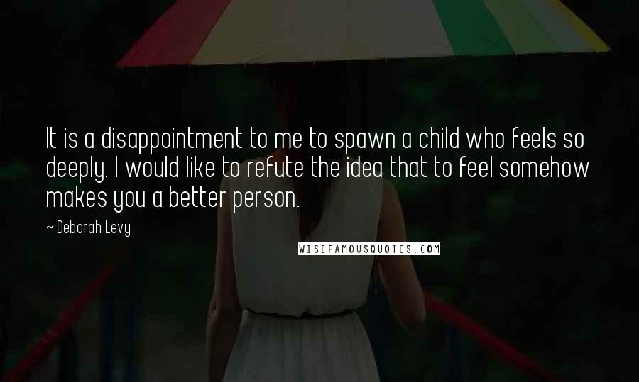 Deborah Levy Quotes: It is a disappointment to me to spawn a child who feels so deeply. I would like to refute the idea that to feel somehow makes you a better person.