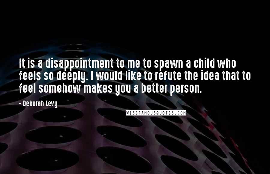 Deborah Levy Quotes: It is a disappointment to me to spawn a child who feels so deeply. I would like to refute the idea that to feel somehow makes you a better person.