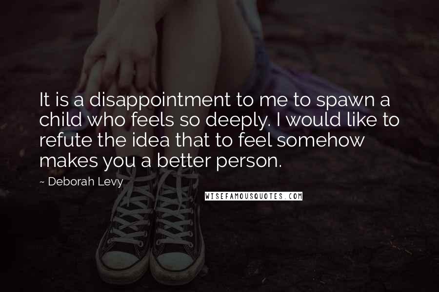 Deborah Levy Quotes: It is a disappointment to me to spawn a child who feels so deeply. I would like to refute the idea that to feel somehow makes you a better person.