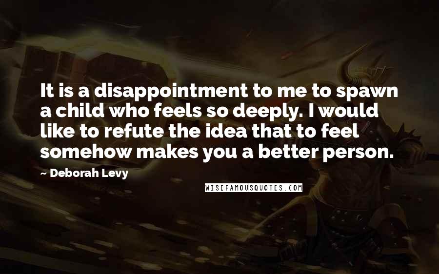 Deborah Levy Quotes: It is a disappointment to me to spawn a child who feels so deeply. I would like to refute the idea that to feel somehow makes you a better person.