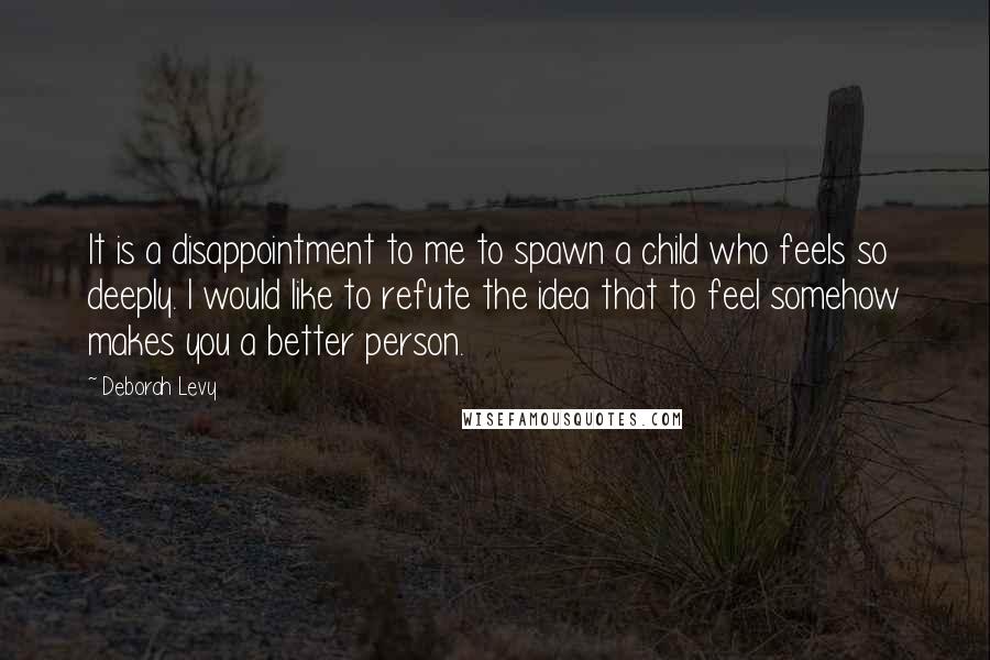 Deborah Levy Quotes: It is a disappointment to me to spawn a child who feels so deeply. I would like to refute the idea that to feel somehow makes you a better person.