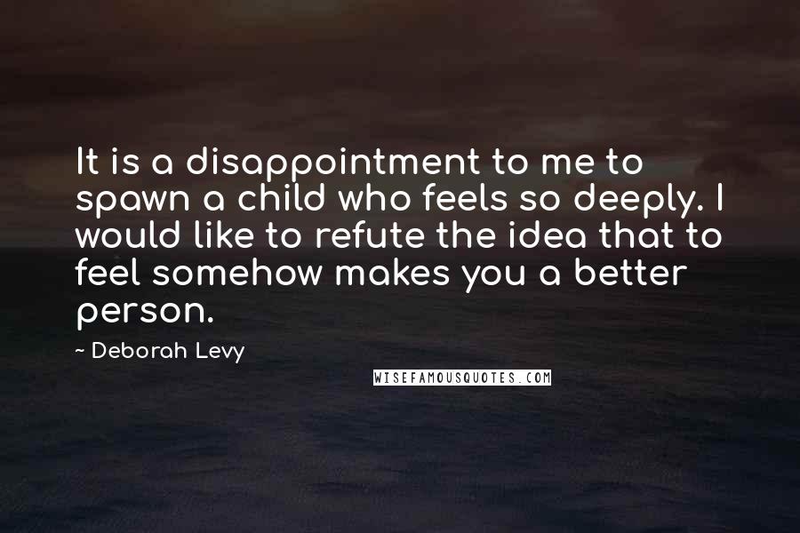 Deborah Levy Quotes: It is a disappointment to me to spawn a child who feels so deeply. I would like to refute the idea that to feel somehow makes you a better person.