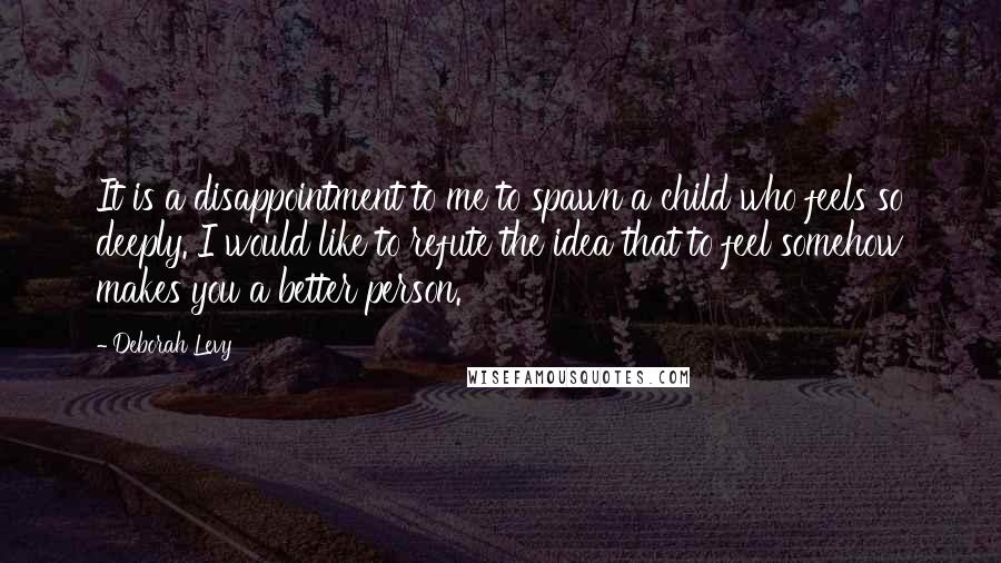 Deborah Levy Quotes: It is a disappointment to me to spawn a child who feels so deeply. I would like to refute the idea that to feel somehow makes you a better person.