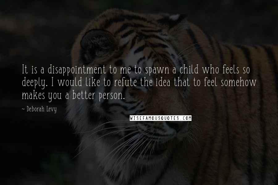 Deborah Levy Quotes: It is a disappointment to me to spawn a child who feels so deeply. I would like to refute the idea that to feel somehow makes you a better person.