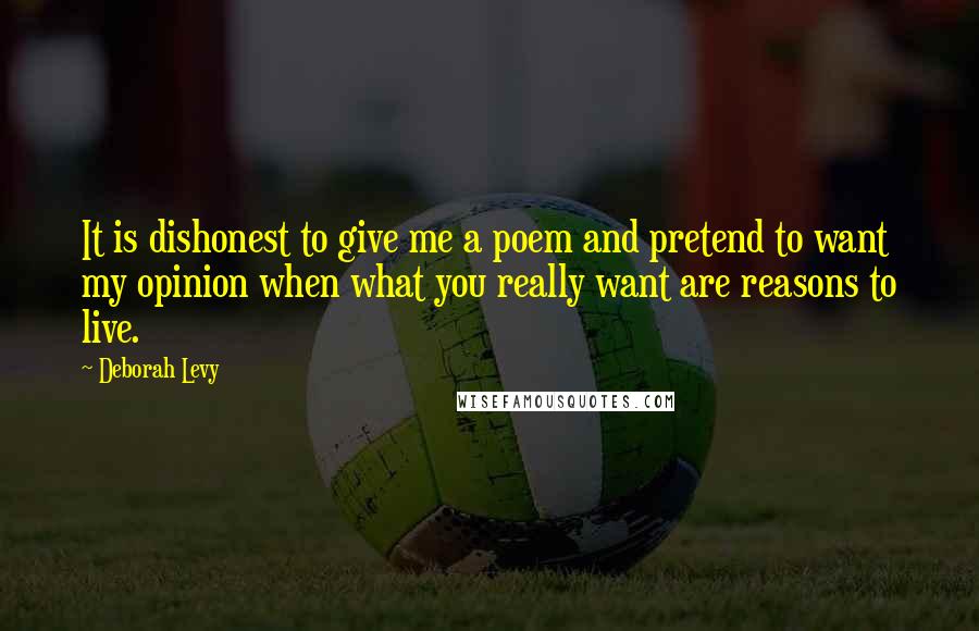 Deborah Levy Quotes: It is dishonest to give me a poem and pretend to want my opinion when what you really want are reasons to live.