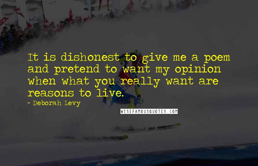 Deborah Levy Quotes: It is dishonest to give me a poem and pretend to want my opinion when what you really want are reasons to live.