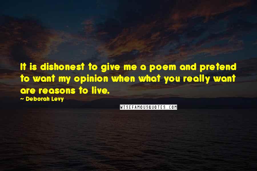 Deborah Levy Quotes: It is dishonest to give me a poem and pretend to want my opinion when what you really want are reasons to live.