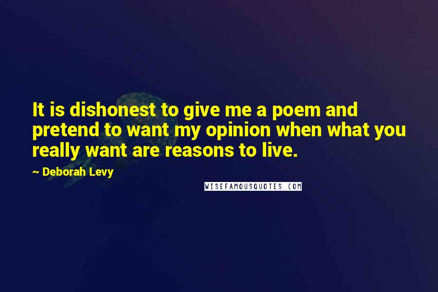 Deborah Levy Quotes: It is dishonest to give me a poem and pretend to want my opinion when what you really want are reasons to live.