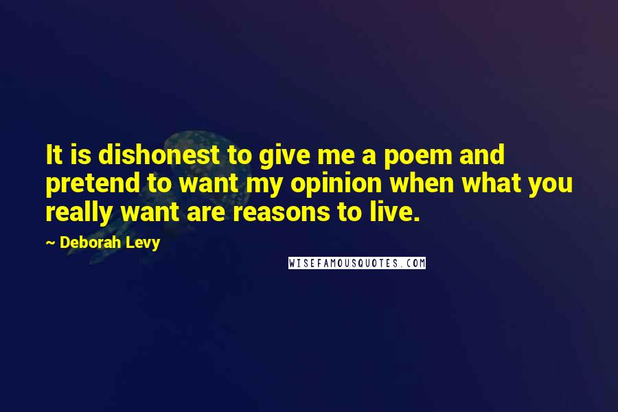 Deborah Levy Quotes: It is dishonest to give me a poem and pretend to want my opinion when what you really want are reasons to live.