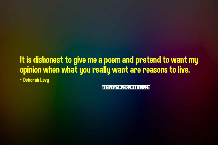 Deborah Levy Quotes: It is dishonest to give me a poem and pretend to want my opinion when what you really want are reasons to live.