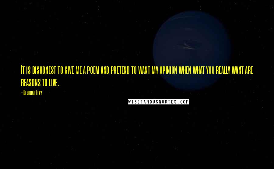 Deborah Levy Quotes: It is dishonest to give me a poem and pretend to want my opinion when what you really want are reasons to live.