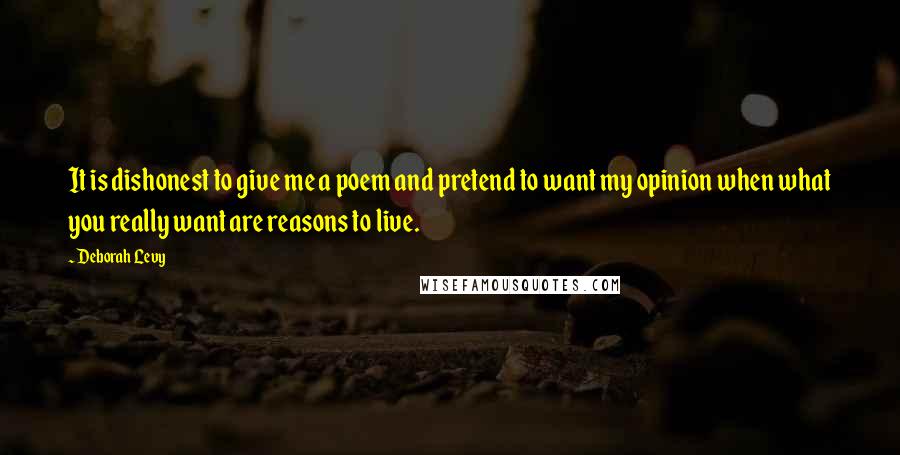 Deborah Levy Quotes: It is dishonest to give me a poem and pretend to want my opinion when what you really want are reasons to live.