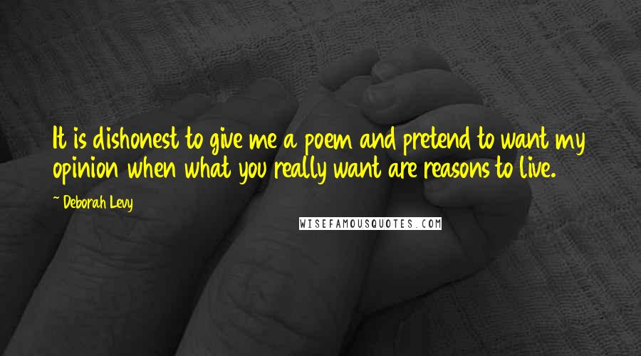 Deborah Levy Quotes: It is dishonest to give me a poem and pretend to want my opinion when what you really want are reasons to live.