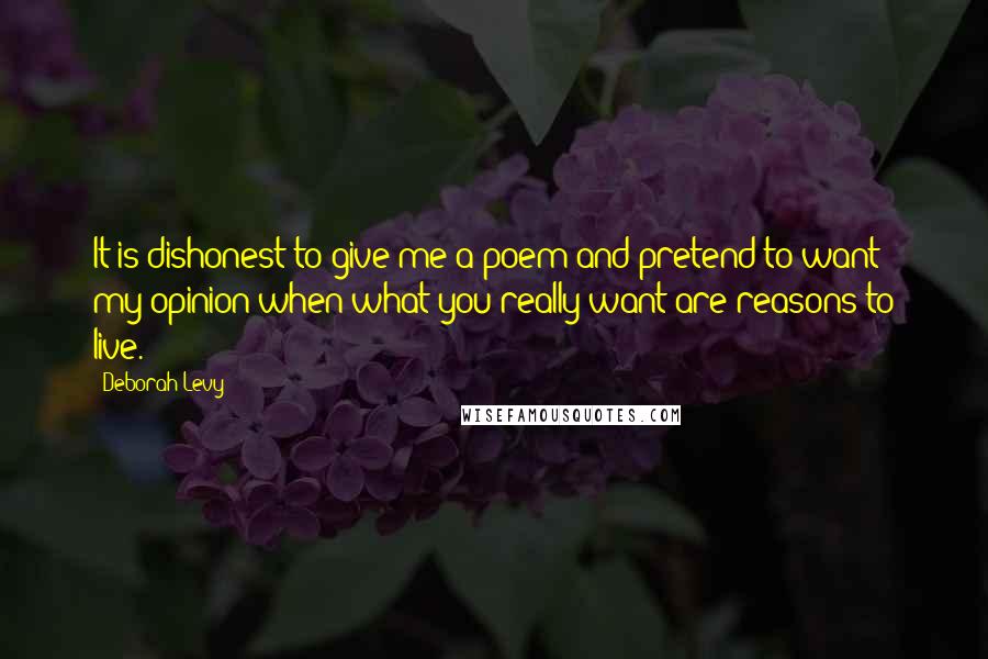 Deborah Levy Quotes: It is dishonest to give me a poem and pretend to want my opinion when what you really want are reasons to live.