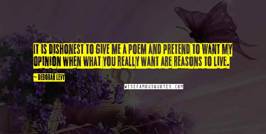 Deborah Levy Quotes: It is dishonest to give me a poem and pretend to want my opinion when what you really want are reasons to live.