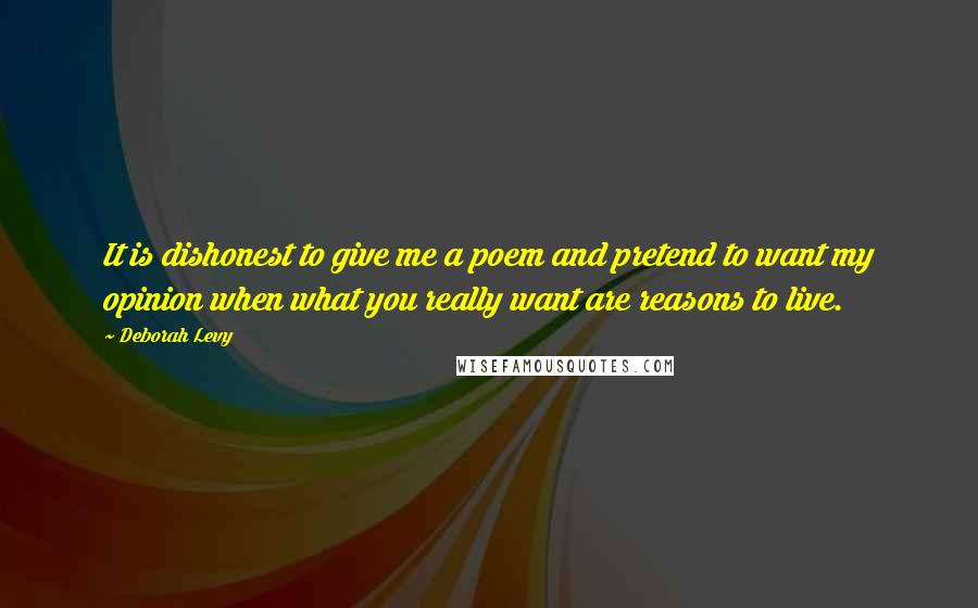 Deborah Levy Quotes: It is dishonest to give me a poem and pretend to want my opinion when what you really want are reasons to live.