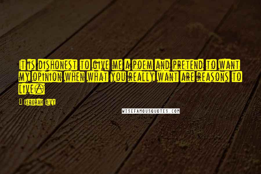 Deborah Levy Quotes: It is dishonest to give me a poem and pretend to want my opinion when what you really want are reasons to live.