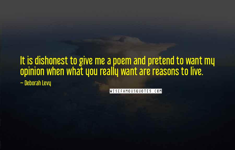 Deborah Levy Quotes: It is dishonest to give me a poem and pretend to want my opinion when what you really want are reasons to live.