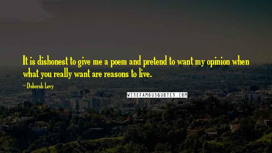 Deborah Levy Quotes: It is dishonest to give me a poem and pretend to want my opinion when what you really want are reasons to live.