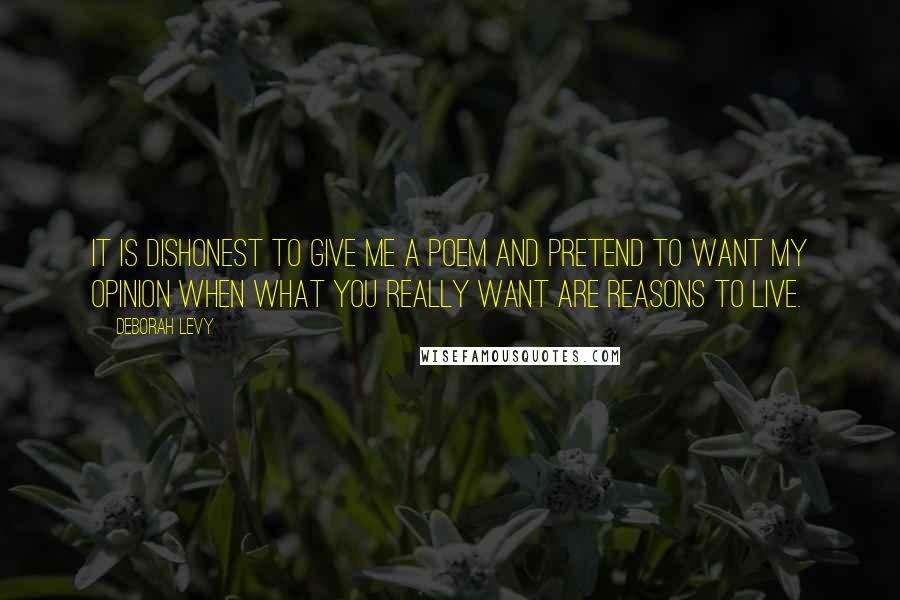 Deborah Levy Quotes: It is dishonest to give me a poem and pretend to want my opinion when what you really want are reasons to live.