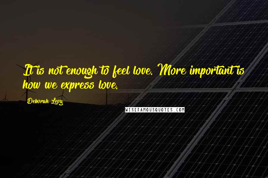 Deborah Levy Quotes: It is not enough to feel love. More important is how we express love.