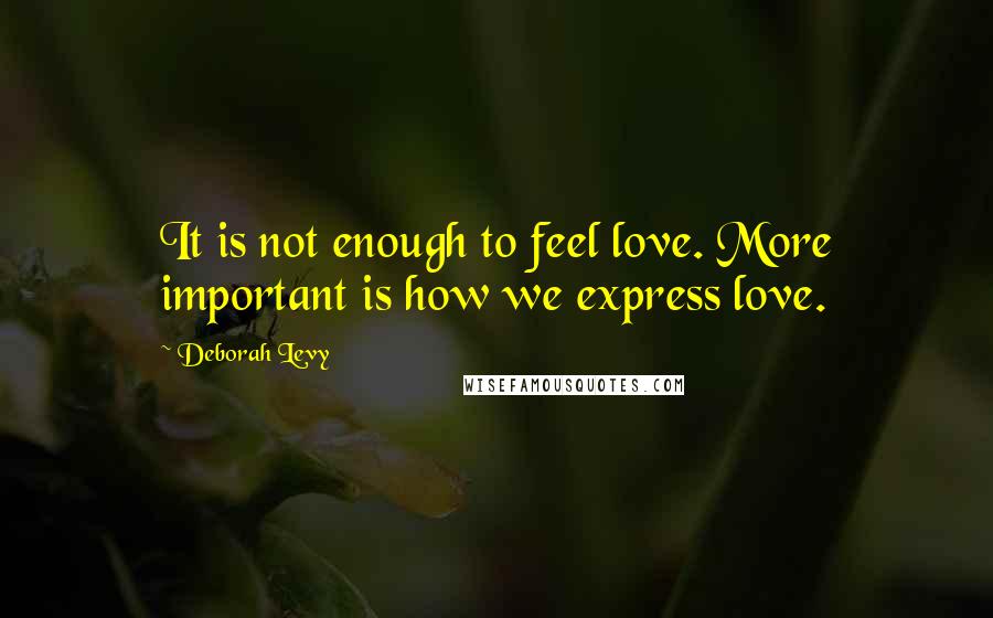 Deborah Levy Quotes: It is not enough to feel love. More important is how we express love.