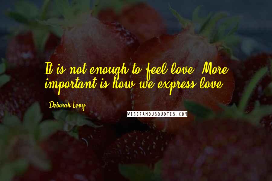 Deborah Levy Quotes: It is not enough to feel love. More important is how we express love.