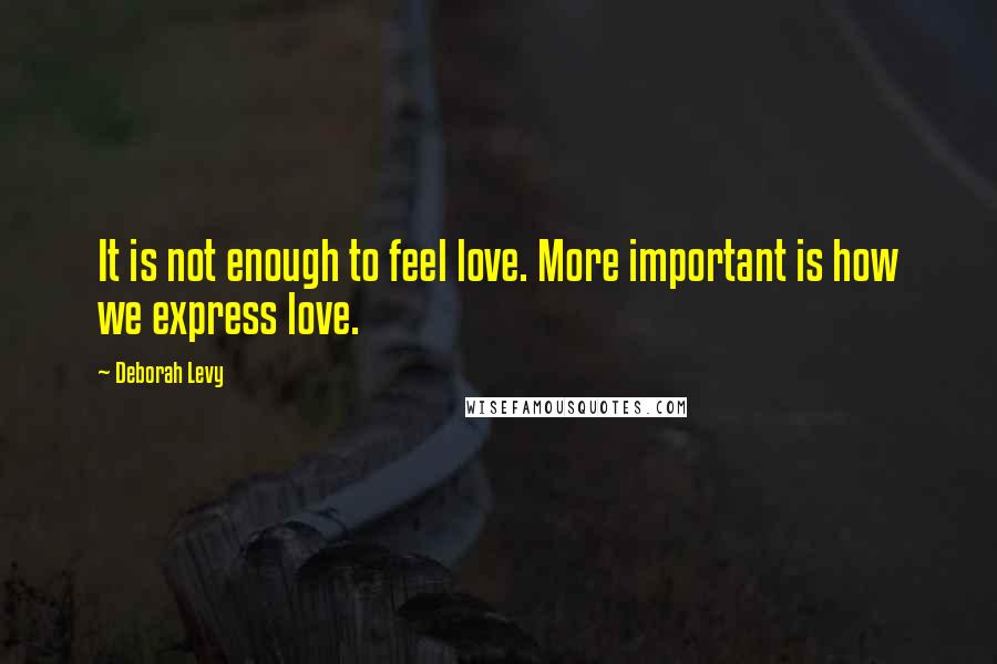 Deborah Levy Quotes: It is not enough to feel love. More important is how we express love.