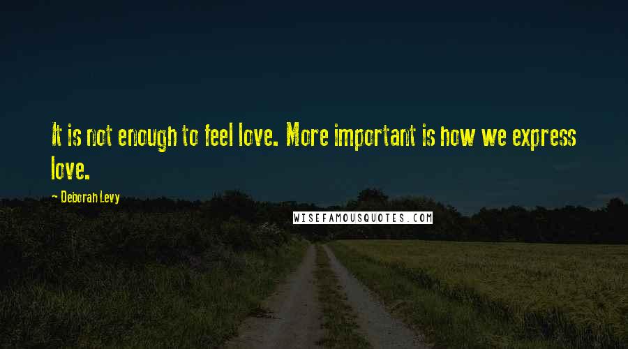 Deborah Levy Quotes: It is not enough to feel love. More important is how we express love.