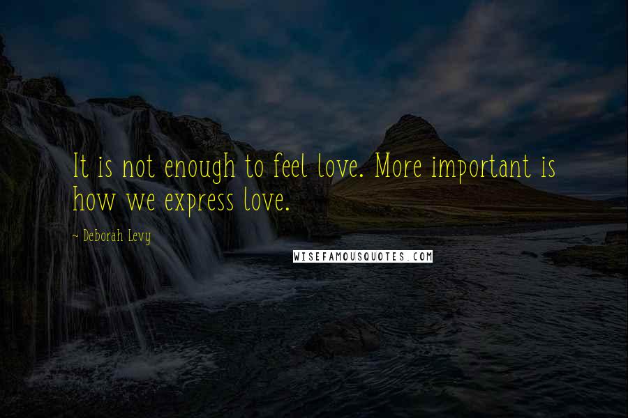 Deborah Levy Quotes: It is not enough to feel love. More important is how we express love.