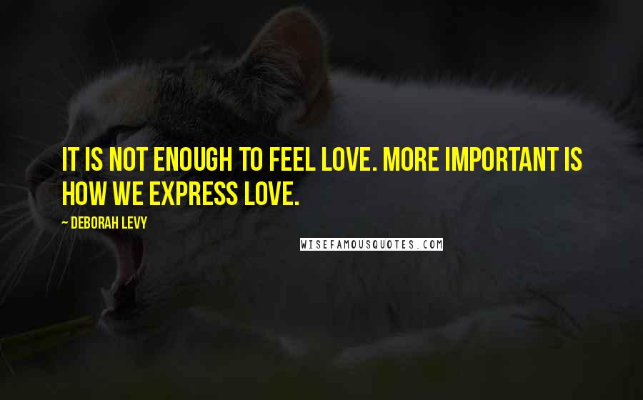 Deborah Levy Quotes: It is not enough to feel love. More important is how we express love.